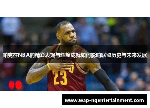 帕克在NBA的精彩表现与辉煌成就如何影响联盟历史与未来发展