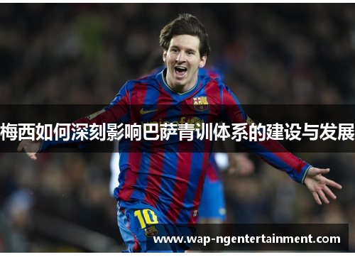 梅西如何深刻影响巴萨青训体系的建设与发展 梅西如何深刻影响巴萨青训体系的建设与发展