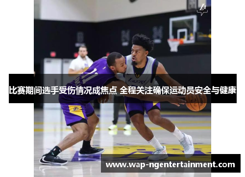 比赛期间选手受伤情况成焦点 全程关注确保运动员安全与健康 比赛期间选手受伤情况成焦点 全程关注确保运动员安全与健康