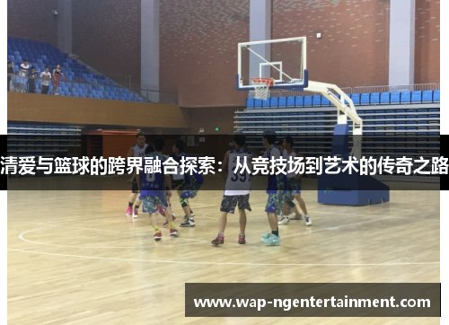 清爱与篮球的跨界融合探索:从竞技场到艺术的传奇之路 清爱与篮球的跨界融合探索:从竞技场到艺术的传奇之路