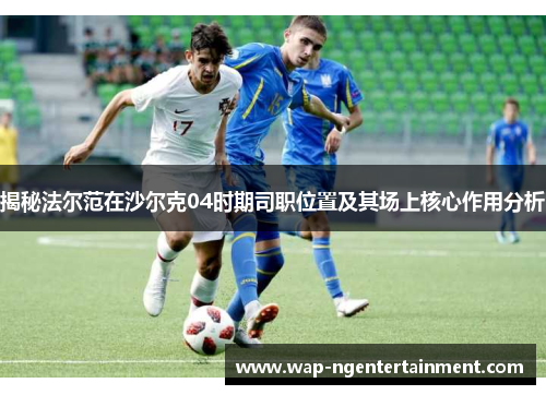 揭秘法尔范在沙尔克04时期司职位置及其场上核心作用分析 揭秘法尔范在沙尔克04时期司职位置及其场上核心作用分析