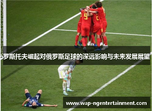 罗斯托夫崛起对俄罗斯足球的深远影响与未来发展展望
