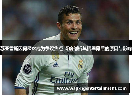 苏亚雷斯因何屡次成为争议焦点 深度剖析其招黑背后的原因与影响