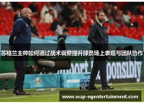 苏格兰主帅如何通过战术调整提升球员场上表现与团队协作