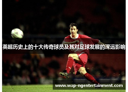 英超历史上的十大传奇球员及其对足球发展的深远影响 英超历史上的十大传奇球员及其对足球发展的深远影响