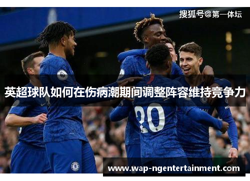 英超球队如何在伤病潮期间调整阵容维持竞争力 英超球队如何在伤病潮期间调整阵容维持竞争力