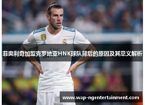 菲奥利奇加盟克罗地亚HNK球队背后的原因及其意义解析 菲奥利奇加盟克罗地亚HNK球队背后的原因及其意义解析