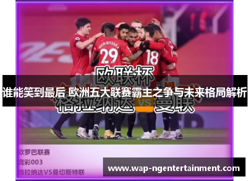 谁能笑到最后 欧洲五大联赛霸主之争与未来格局解析 谁能笑到最后 欧洲五大联赛霸主之争与未来格局解析