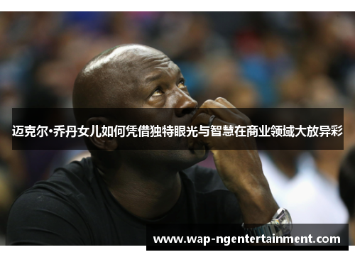迈克尔·乔丹女儿如何凭借独特眼光与智慧在商业领域大放异彩 迈克尔·乔丹女儿如何凭借独特眼光与智慧在商业领域大放异彩