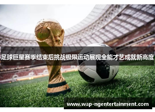 足球巨星赛季结束后挑战极限运动展现全能才艺成就新高度