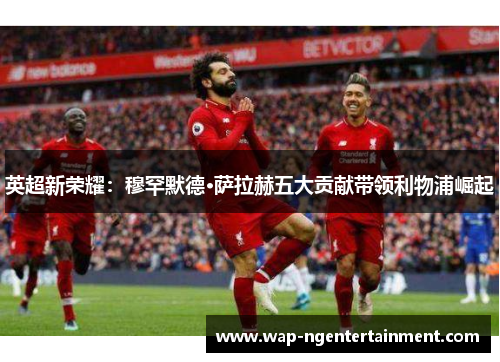 英超新荣耀:穆罕默德·萨拉赫五大贡献带领利物浦崛起 英超新荣耀:穆罕默德·萨拉赫五大贡献带领利物浦崛起