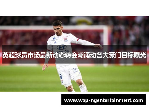 英超球员市场最新动态转会潮涌动各大豪门目标曝光 英超球员市场最新动态转会潮涌动各大豪门目标曝光