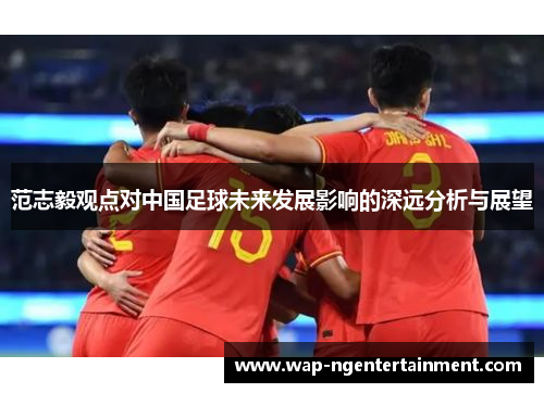 范志毅观点对中国足球未来发展影响的深远分析与展望 范志毅观点对中国足球未来发展影响的深远分析与展望