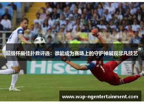 超级杯最佳扑救评选：谁能成为赛场上的守护神展现非凡技艺