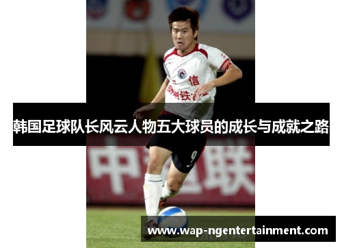 韩国足球队长风云人物五大球员的成长与成就之路 韩国足球队长风云人物五大球员的成长与成就之路