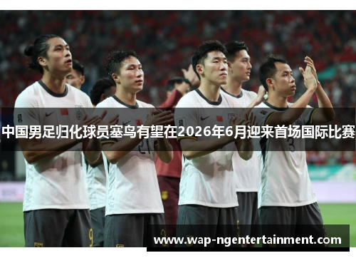 中国男足归化球员塞鸟有望在2026年6月迎来首场国际比赛